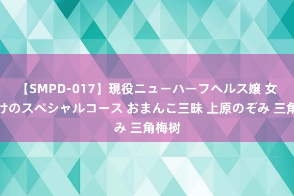 【SMPD-017】現役ニューハーフヘルス嬢 女だらけのスペシャルコース おまんこ三昧 上原のぞみ 三角梅树