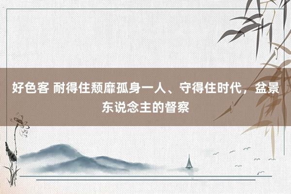 好色客 耐得住颓靡孤身一人、守得住时代，盆景东说念主的督察