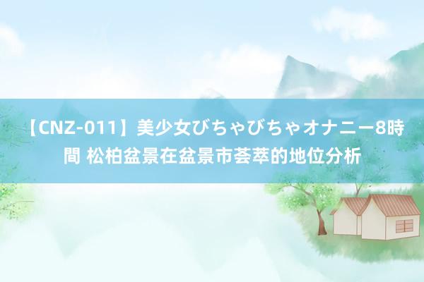 【CNZ-011】美少女びちゃびちゃオナニー8時間 松柏盆景在盆景市荟萃的地位分析