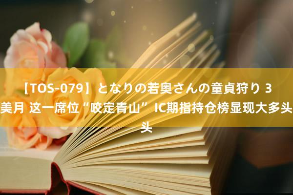 【TOS-079】となりの若奥さんの童貞狩り 3 美月 这一席位“咬定青山” IC期指持仓榜显现大多头