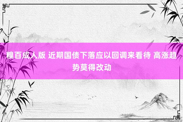 糗百成人版 近期国债下落应以回调来看待 高涨趋势莫得改动