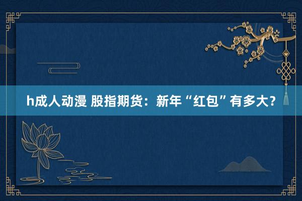 h成人动漫 股指期货：新年“红包”有多大？