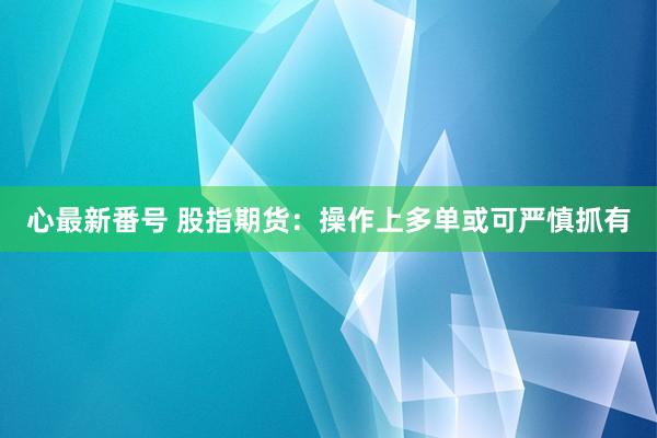 心最新番号 股指期货：操作上多单或可严慎抓有