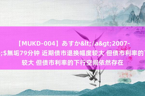 【MUKD-004】あすか</a>2007-09-13無垢&$無垢79分钟 近期债市退换幅度较大 但债市利率的下行空间依然存在