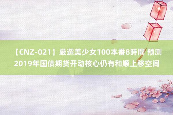 【CNZ-021】厳選美少女100本番8時間 预测2019年国债期货开动核心仍有和顺上移空间