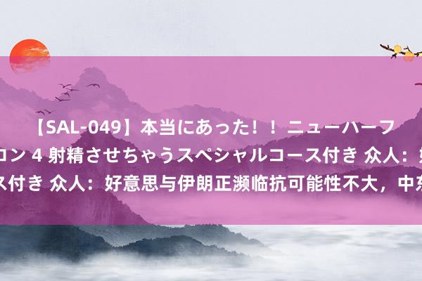 【SAL-049】本当にあった！！ニューハーフ御用達 性感エステサロン 4 射精させちゃうスペシャルコース付き 众人：好意思与伊朗正濒临抗可能性不大，中东时势病笃加重