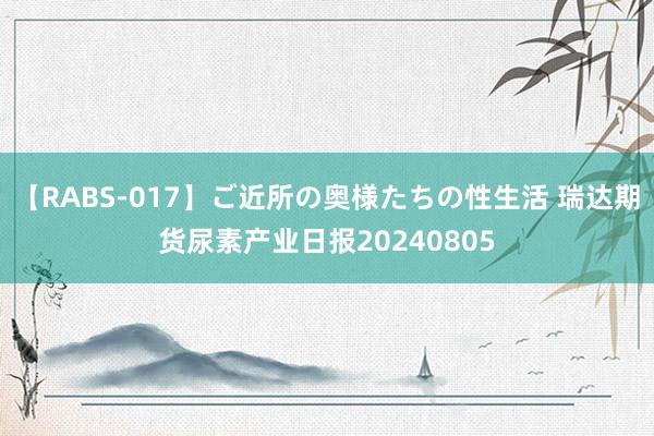 【RABS-017】ご近所の奥様たちの性生活 瑞达期货尿素产业日报20240805