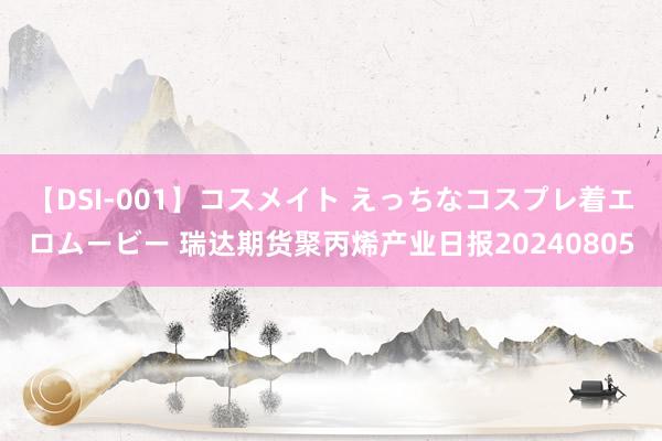 【DSI-001】コスメイト えっちなコスプレ着エロムービー 瑞达期货聚丙烯产业日报20240805