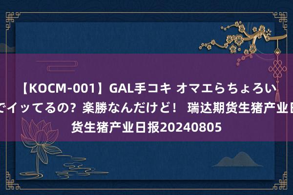 【KOCM-001】GAL手コキ オマエらちょろいね！こんなんでイッてるの？楽勝なんだけど！ 瑞达期货生猪产业日报20240805