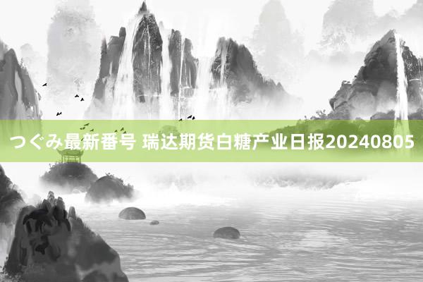 つぐみ最新番号 瑞达期货白糖产业日报20240805