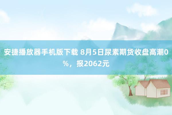 安捷播放器手机版下载 8月5日尿素期货收盘高潮0%，报2062元