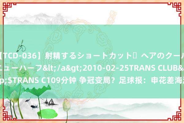 【TCD-036】射精するショートカット・ヘアのクールビューティ・ニューハーフ</a>2010-02-25TRANS CLUB&$TRANS C109分钟 争冠变局？足球报：申花差海港5分，后者夺冠概率大增