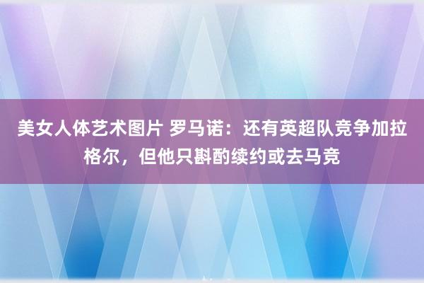 美女人体艺术图片 罗马诺：还有英超队竞争加拉格尔，但他只斟酌续约或去马竞