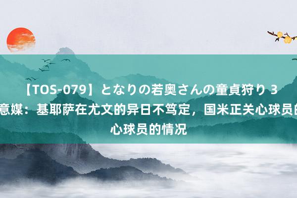 【TOS-079】となりの若奥さんの童貞狩り 3 美月 意媒：基耶萨在尤文的异日不笃定，国米正关心球员的情况