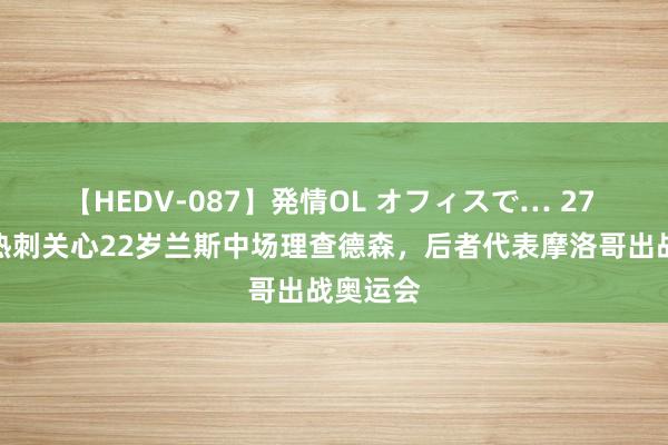 【HEDV-087】発情OL オフィスで… 27 法媒：热刺关心22岁兰斯中场理查德森，后者代表摩洛哥出战奥运会