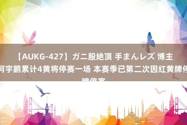 【AUKG-427】ガニ股絶頂 手まんレズ 博主：何宇鹏累计4黄将停赛一场 本赛季已第二次因红黄牌停赛