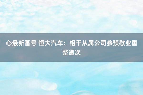 心最新番号 恒大汽车：相干从属公司参预歇业重整递次