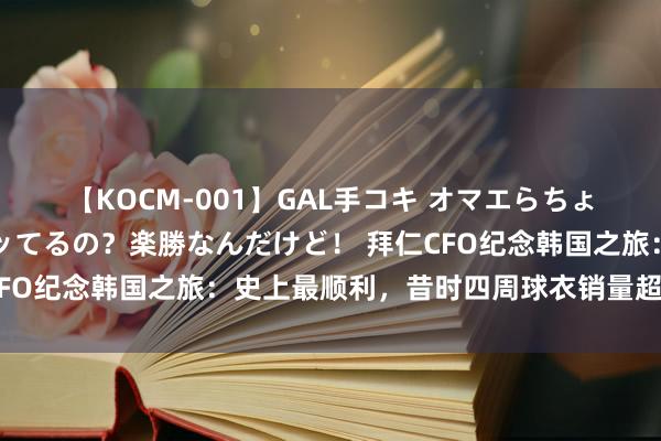 【KOCM-001】GAL手コキ オマエらちょろいね！こんなんでイッてるの？楽勝なんだけど！ 拜仁CFO纪念韩国之旅：史上最顺利，昔时四周球衣销量超上赛季