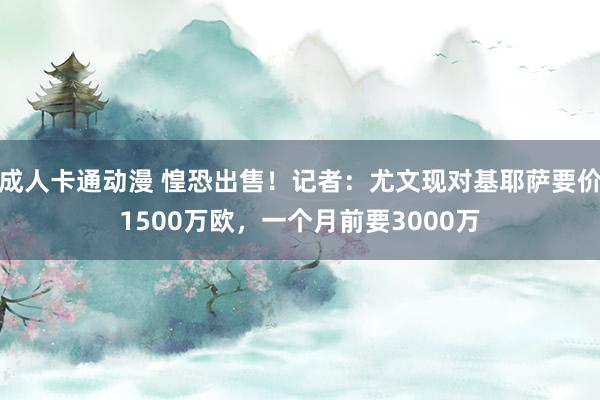 成人卡通动漫 惶恐出售！记者：尤文现对基耶萨要价1500万欧，一个月前要3000万