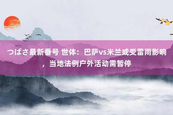 つばさ最新番号 世体：巴萨vs米兰或受雷雨影响，当地法例户外活动需暂停