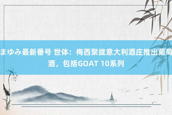 まゆみ最新番号 世体：梅西聚拢意大利酒庄推出葡萄酒，包括GOAT 10系列