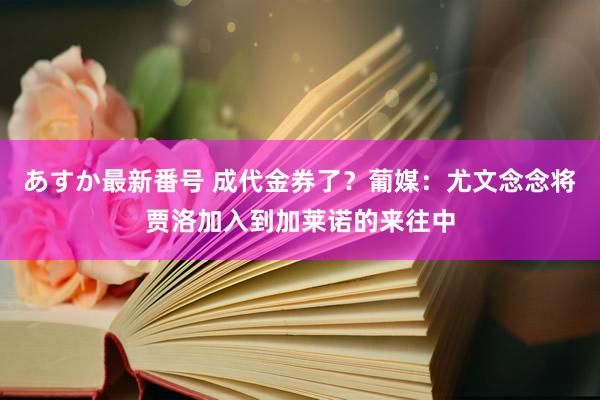 あすか最新番号 成代金券了？葡媒：尤文念念将贾洛加入到加莱诺的来往中