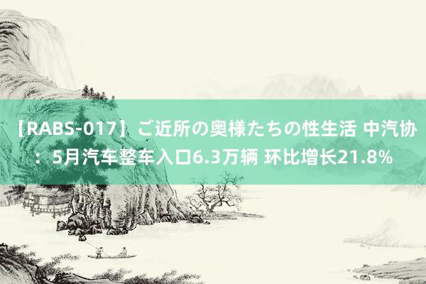 【RABS-017】ご近所の奥様たちの性生活 中汽协：5月汽车整车入口6.3万辆 环比增长21.8%