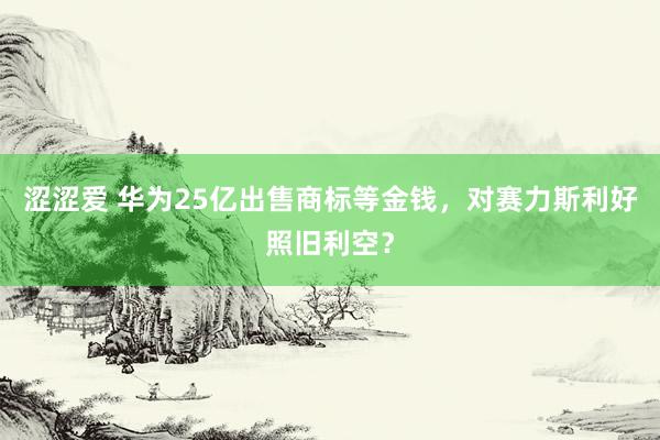 涩涩爱 华为25亿出售商标等金钱，对赛力斯利好照旧利空？