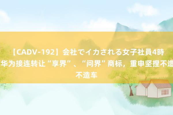 【CADV-192】会社でイカされる女子社員4時間 华为接连转让“享界”、“问界”商标，重申坚捏不造车