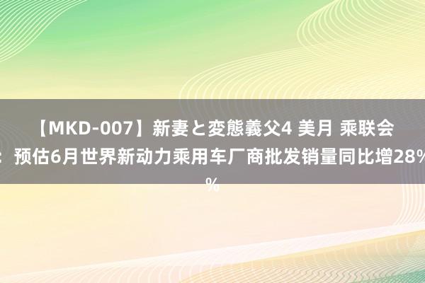 【MKD-007】新妻と変態義父4 美月 乘联会：预估6月世界新动力乘用车厂商批发销量同比增28%