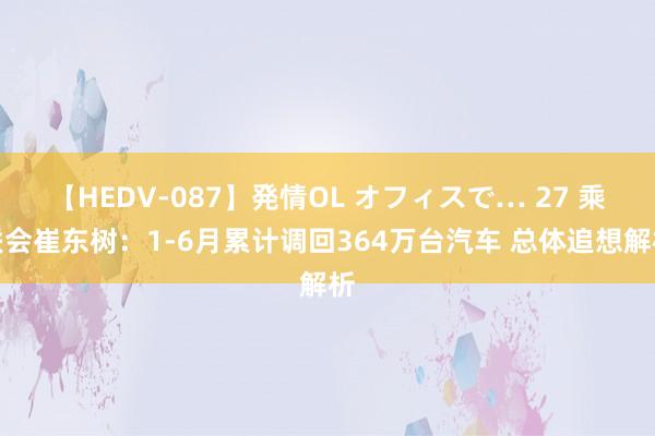 【HEDV-087】発情OL オフィスで… 27 乘联会崔东树：1-6月累计调回364万台汽车 总体追想解析