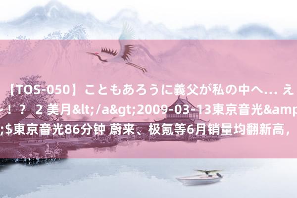 【TOS-050】こともあろうに義父が私の中へ… え～中出しなのぉ～！？ 2 美月</a>2009-03-13東京音光&$東京音光86分钟 蔚来、极氪等6月销量均翻新高，2万辆成头部新势力新门槛？