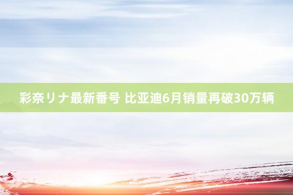 彩奈リナ最新番号 比亚迪6月销量再破30万辆