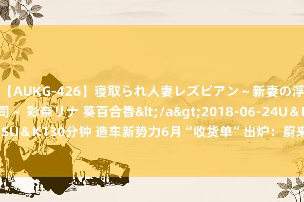 【AUKG-426】寝取られ人妻レズビアン～新妻の浮気相手は夫の上司～ 彩奈リナ 葵百合香</a>2018-06-24U＆K&$U＆K130分钟 造车新势力6月“收货单”出炉：蔚来、极氪6月委派量创历史新高