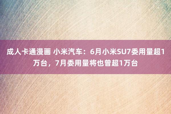 成人卡通漫画 小米汽车：6月小米SU7委用量超1万台，7月委用量将也曾超1万台