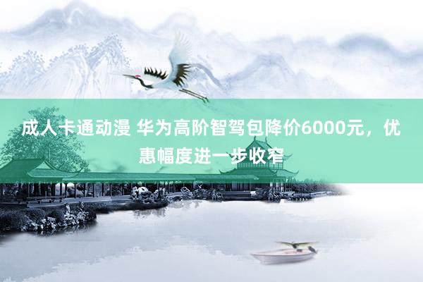 成人卡通动漫 华为高阶智驾包降价6000元，优惠幅度进一步收窄