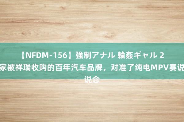 【NFDM-156】強制アナル 輪姦ギャル 2 这家被祥瑞收购的百年汽车品牌，对准了纯电MPV赛说念