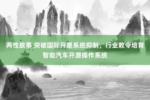 两性故事 突破国际开垦系统抑制，行业敕令培育智能汽车开源操作系统