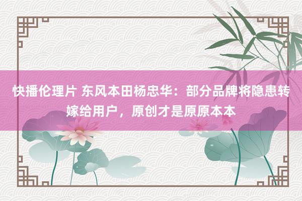 快播伦理片 东风本田杨忠华：部分品牌将隐患转嫁给用户，原创才是原原本本