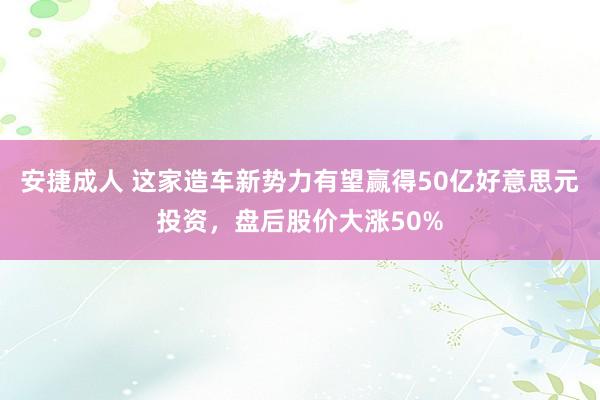 安捷成人 这家造车新势力有望赢得50亿好意思元投资，盘后股价大涨50%