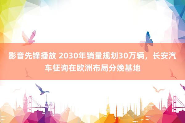 影音先锋播放 2030年销量规划30万辆，长安汽车征询在欧洲布局分娩基地