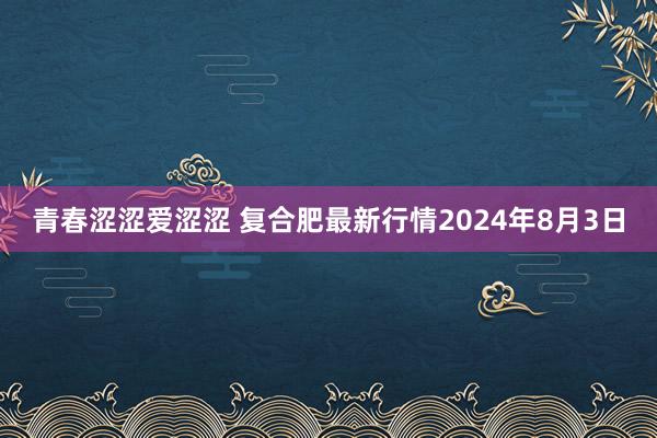 青春涩涩爱涩涩 复合肥最新行情2024年8月3日