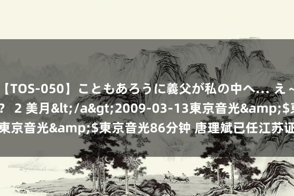 【TOS-050】こともあろうに義父が私の中へ… え～中出しなのぉ～！？ 2 美月</a>2009-03-13東京音光&$東京音光86分钟 唐理斌已任江苏证监局局长