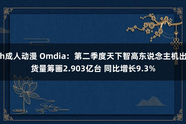 h成人动漫 Omdia：第二季度天下智高东说念主机出货量筹画2.903亿台 同比增长9.3%