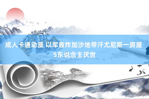 成人卡通动漫 以军轰炸加沙地带汗尤尼斯一房屋 5东说念主厌世