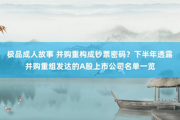 极品成人故事 并购重构成钞票密码？下半年透露并购重组发达的A股上市公司名单一览