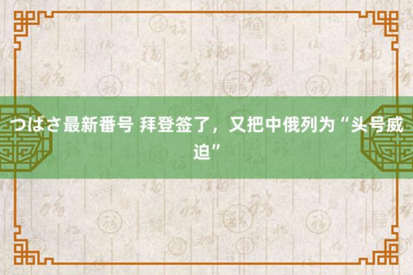 つばさ最新番号 拜登签了，又把中俄列为“头号威迫”