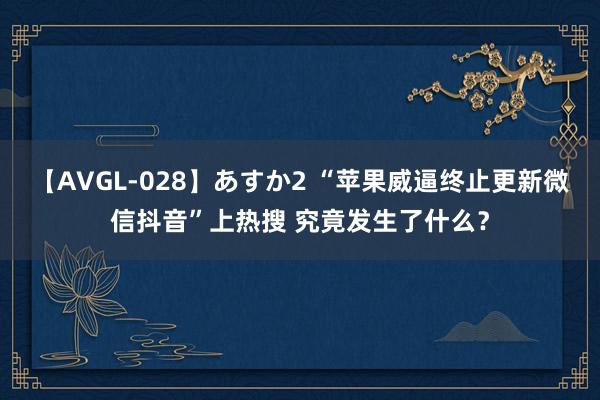 【AVGL-028】あすか2 “苹果威逼终止更新微信抖音”上热搜 究竟发生了什么？