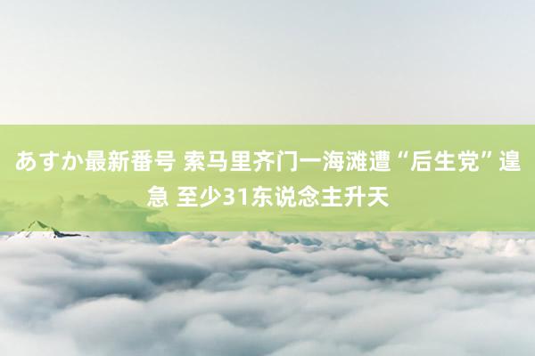 あすか最新番号 索马里齐门一海滩遭“后生党”遑急 至少31东说念主升天