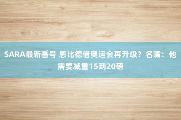 SARA最新番号 恩比德借奥运会再升级？名嘴：他需要减重15到20磅